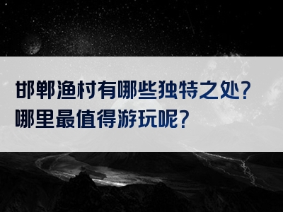 邯郸渔村有哪些独特之处？哪里最值得游玩呢？