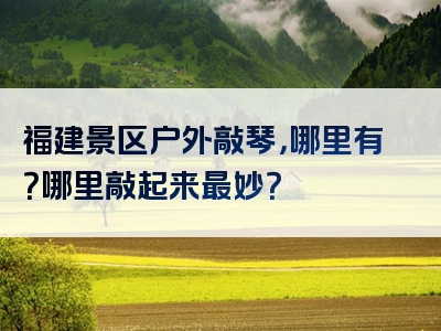 福建景区户外敲琴，哪里有？哪里敲起来最妙？