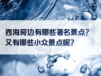西海旁边有哪些著名景点？又有哪些小众景点呢？