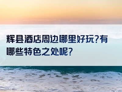 辉县酒店周边哪里好玩？有哪些特色之处呢？