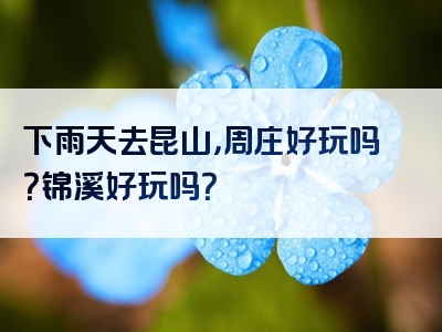 下雨天去昆山，周庄好玩吗？锦溪好玩吗？