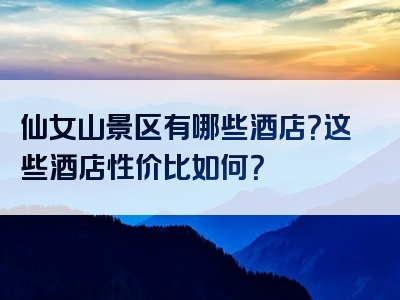 仙女山景区有哪些酒店？这些酒店性价比如何？