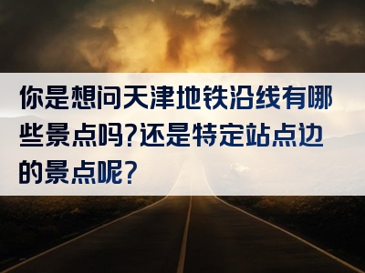 你是想问天津地铁沿线有哪些景点吗？还是特定站点边的景点呢？