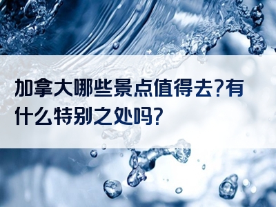 加拿大哪些景点值得去？有什么特别之处吗？
