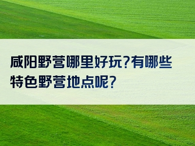 咸阳野营哪里好玩？有哪些特色野营地点呢？