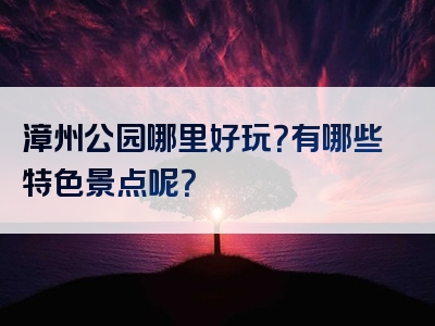 漳州公园哪里好玩？有哪些特色景点呢？