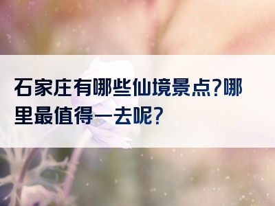 石家庄有哪些仙境景点？哪里最值得一去呢？