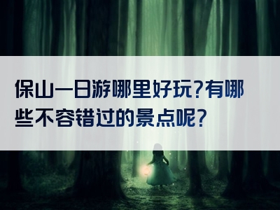 保山一日游哪里好玩？有哪些不容错过的景点呢？