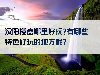 汉阳楼盘哪里好玩？有哪些特色好玩的地方呢？
