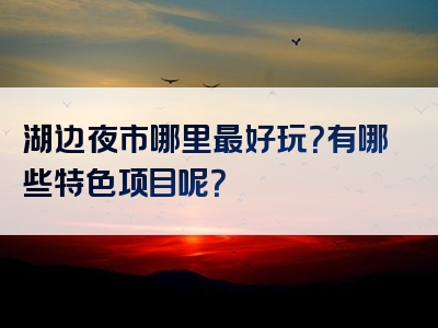 湖边夜市哪里最好玩？有哪些特色项目呢？