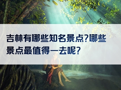 吉林有哪些知名景点？哪些景点最值得一去呢？