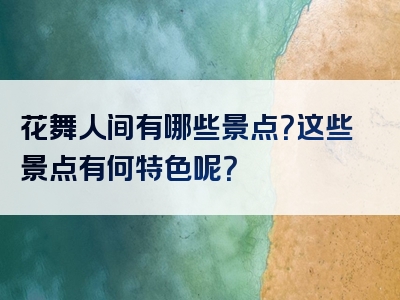 花舞人间有哪些景点？这些景点有何特色呢？