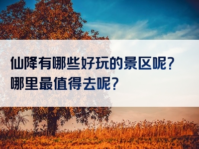 仙降有哪些好玩的景区呢？哪里最值得去呢？