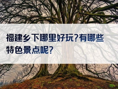 福建乡下哪里好玩？有哪些特色景点呢？