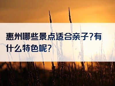 惠州哪些景点适合亲子？有什么特色呢？