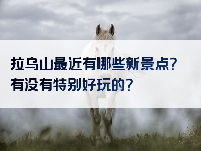 拉乌山最近有哪些新景点？有没有特别好玩的？