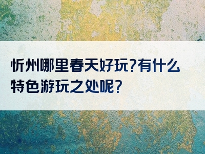 忻州哪里春天好玩？有什么特色游玩之处呢？
