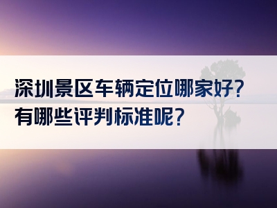 深圳景区车辆定位哪家好？有哪些评判标准呢？
