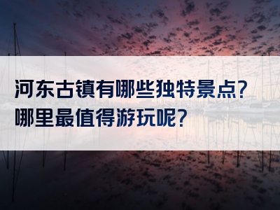 河东古镇有哪些独特景点？哪里最值得游玩呢？