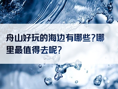 舟山好玩的海边有哪些？哪里最值得去呢？