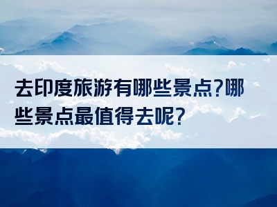 去印度旅游有哪些景点？哪些景点最值得去呢？