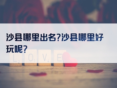 沙县哪里出名？沙县哪里好玩呢？