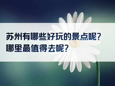 苏州有哪些好玩的景点呢？哪里最值得去呢？