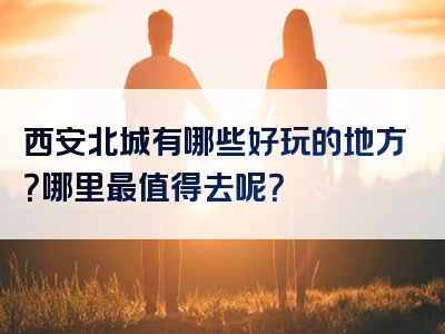 西安北城有哪些好玩的地方？哪里最值得去呢？