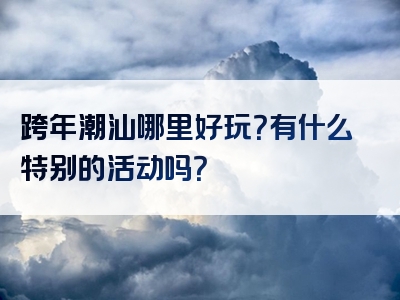 跨年潮汕哪里好玩？有什么特别的活动吗？