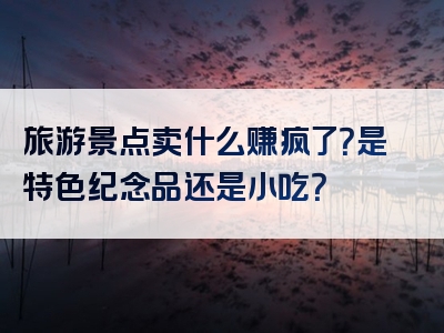旅游景点卖什么赚疯了？是特色纪念品还是小吃？