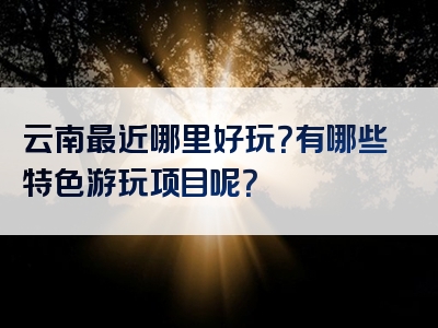云南最近哪里好玩？有哪些特色游玩项目呢？