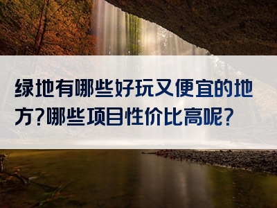 绿地有哪些好玩又便宜的地方？哪些项目性价比高呢？