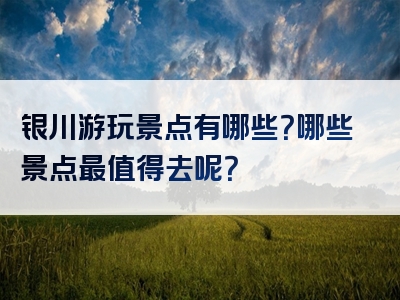 银川游玩景点有哪些？哪些景点最值得去呢？