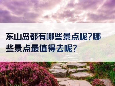 东山岛都有哪些景点呢？哪些景点最值得去呢？