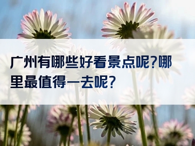 广州有哪些好看景点呢？哪里最值得一去呢？