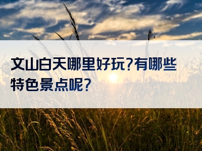 文山白天哪里好玩？有哪些特色景点呢？