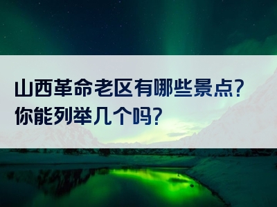 山西革命老区有哪些景点？你能列举几个吗？