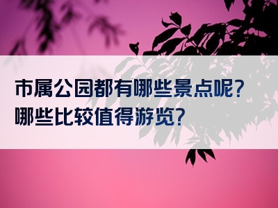 市属公园都有哪些景点呢？哪些比较值得游览？