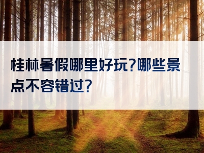 桂林暑假哪里好玩？哪些景点不容错过？