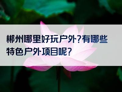 郴州哪里好玩户外？有哪些特色户外项目呢？