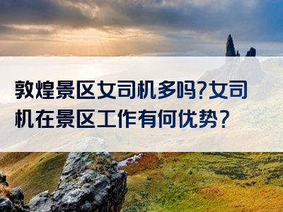 敦煌景区女司机多吗？女司机在景区工作有何优势？