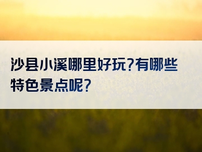 沙县小溪哪里好玩？有哪些特色景点呢？