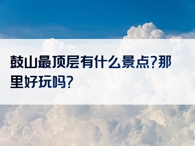 鼓山最顶层有什么景点？那里好玩吗？