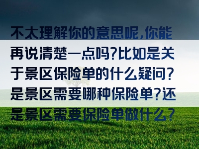 不太理解你的意思呢，你能再说清楚一点吗？比如是关于景区保险单的什么疑问？是景区需要哪种保险单？还是景区需要保险单做什么？