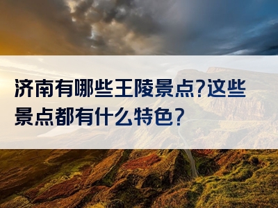 济南有哪些王陵景点？这些景点都有什么特色？