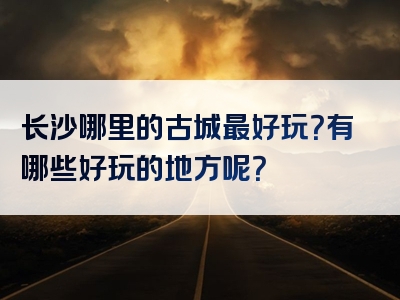 长沙哪里的古城最好玩？有哪些好玩的地方呢？