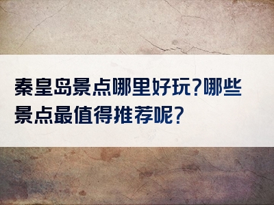 秦皇岛景点哪里好玩？哪些景点最值得推荐呢？