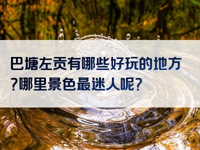 巴塘左贡有哪些好玩的地方？哪里景色最迷人呢？