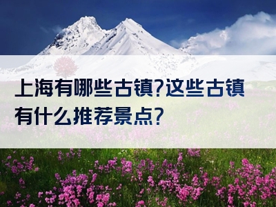 上海有哪些古镇？这些古镇有什么推荐景点？