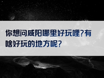 你想问咸阳哪里好玩哩？有啥好玩的地方呢？